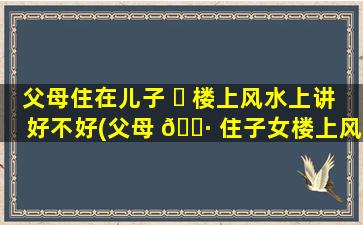 父母住在儿子 ☘ 楼上风水上讲好不好(父母 🌷 住子女楼上风水怎么破呢说法吗)